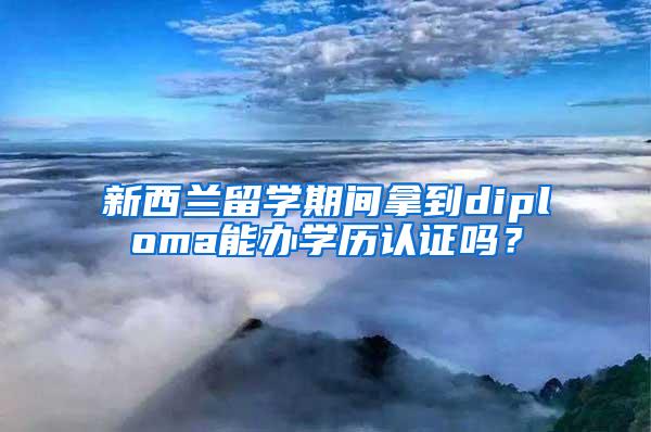 新西兰留学期间拿到diploma能办学历认证吗？