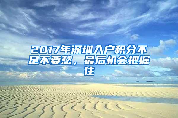 2017年深圳入户积分不足不要愁，最后机会把握住