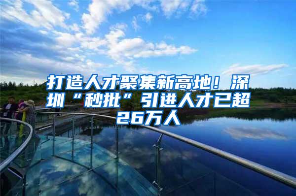 打造人才聚集新高地！深圳“秒批”引进人才已超26万人