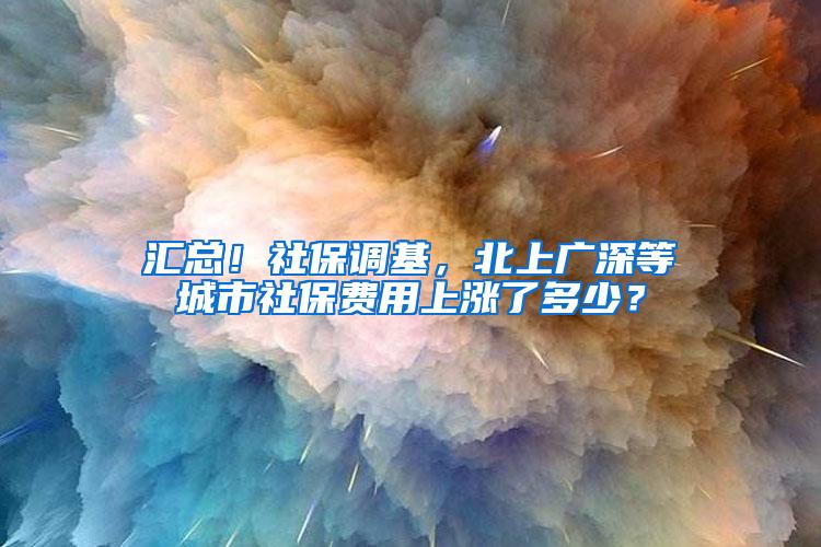 汇总！社保调基，北上广深等城市社保费用上涨了多少？