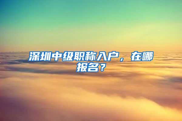 深圳中级职称入户，在哪报名？