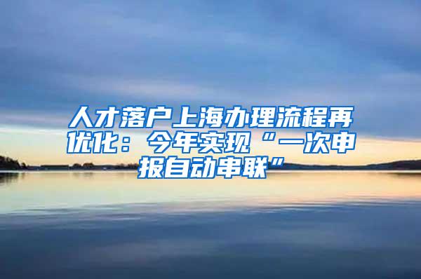 人才落户上海办理流程再优化：今年实现“一次申报自动串联”