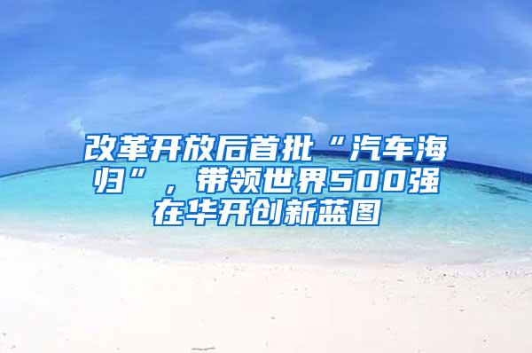 改革开放后首批“汽车海归”，带领世界500强在华开创新蓝图