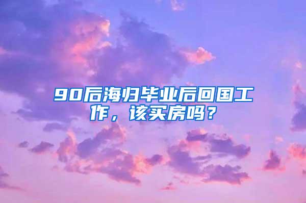 90后海归毕业后回国工作，该买房吗？