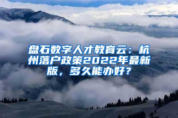 盘石数字人才教育云：杭州落户政策2022年最新版，多久能办好？