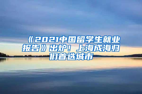 《2021中国留学生就业报告》出炉！上海成海归们首选城市