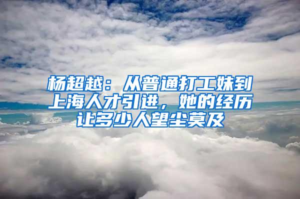 杨超越：从普通打工妹到上海人才引进，她的经历让多少人望尘莫及