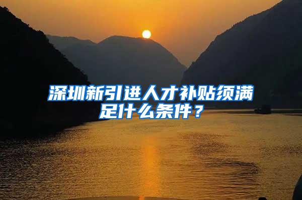 深圳新引进人才补贴须满足什么条件？