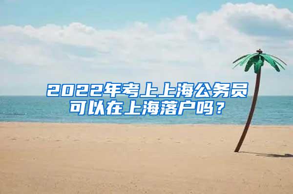 2022年考上上海公务员可以在上海落户吗？