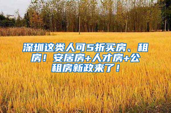 深圳这类人可5折买房、租房！安居房+人才房+公租房新政来了！