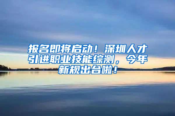 报名即将启动！深圳人才引进职业技能综测，今年新规出台啦！