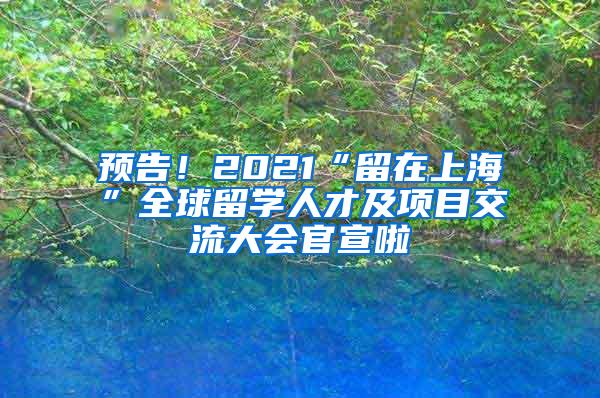 预告！2021“留在上海”全球留学人才及项目交流大会官宣啦