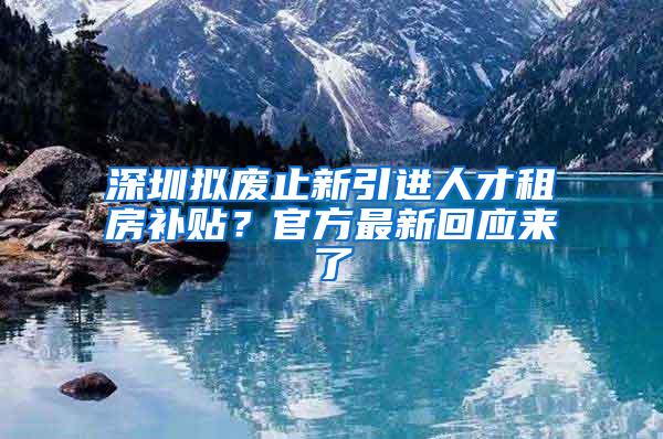 深圳拟废止新引进人才租房补贴？官方最新回应来了