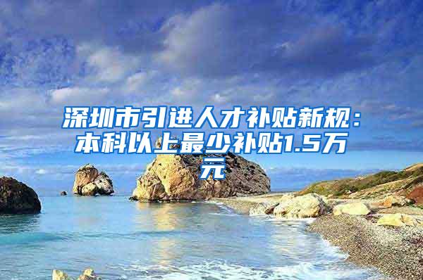 深圳市引进人才补贴新规：本科以上最少补贴1.5万元