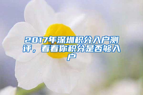 2017年深圳积分入户测评，看看你积分是否够入户