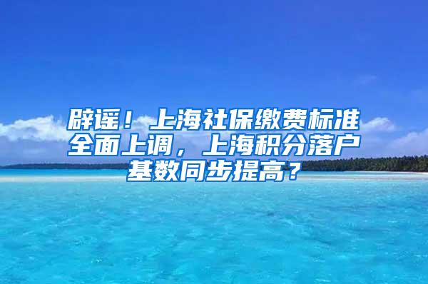 辟谣！上海社保缴费标准全面上调，上海积分落户基数同步提高？