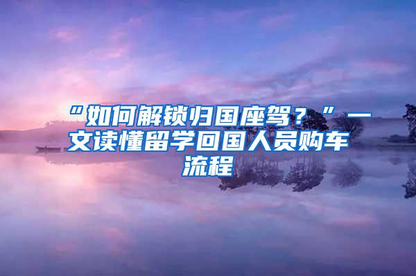 “如何解锁归国座驾？”一文读懂留学回国人员购车流程