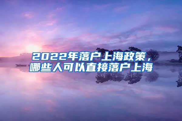 2022年落户上海政策，哪些人可以直接落户上海