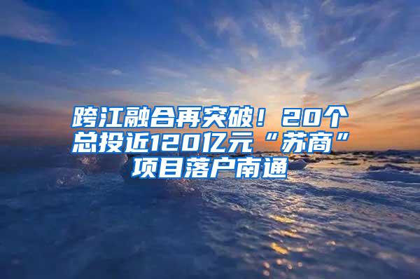 跨江融合再突破！20个总投近120亿元“苏商”项目落户南通