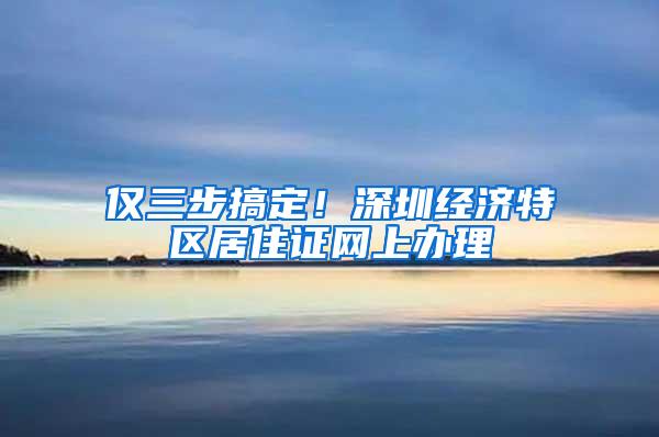 仅三步搞定！深圳经济特区居住证网上办理