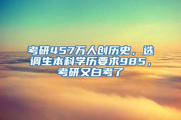 考研457万人创历史，选调生本科学历要求985，考研又白考了