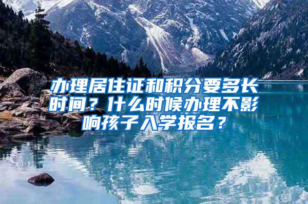 办理居住证和积分要多长时间？什么时候办理不影响孩子入学报名？