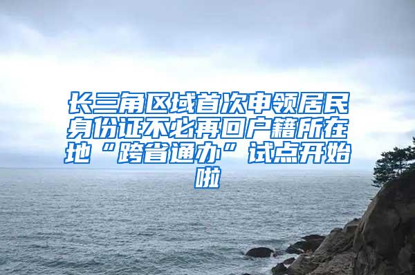 长三角区域首次申领居民身份证不必再回户籍所在地“跨省通办”试点开始啦