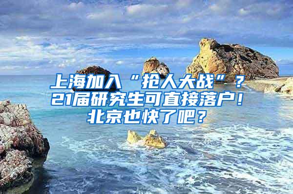 上海加入“抢人大战”？21届研究生可直接落户！北京也快了吧？