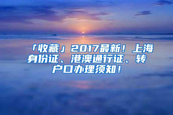 「收藏」2017最新！上海身份证、港澳通行证、转户口办理须知！