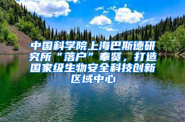 中国科学院上海巴斯德研究所“落户”奉贤，打造国家级生物安全科技创新区域中心