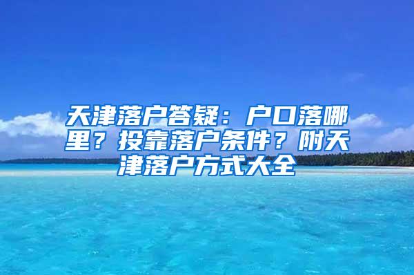 天津落户答疑：户口落哪里？投靠落户条件？附天津落户方式大全