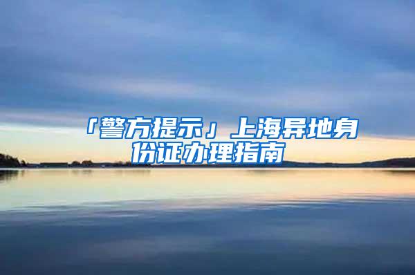 「警方提示」上海异地身份证办理指南