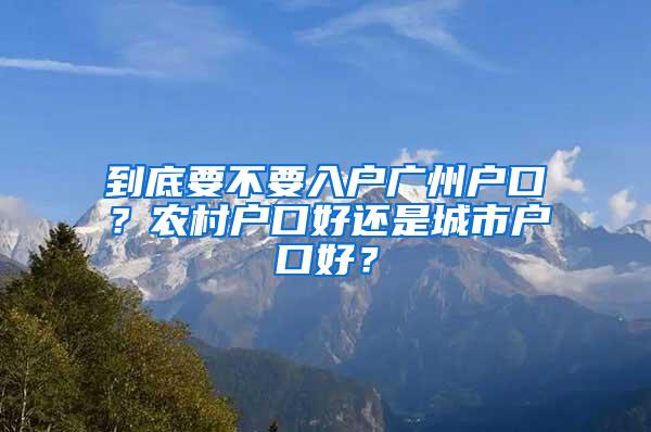 到底要不要入户广州户口？农村户口好还是城市户口好？