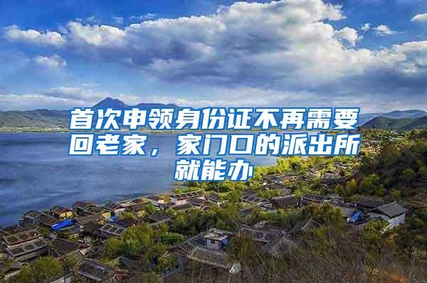 首次申领身份证不再需要回老家，家门口的派出所就能办