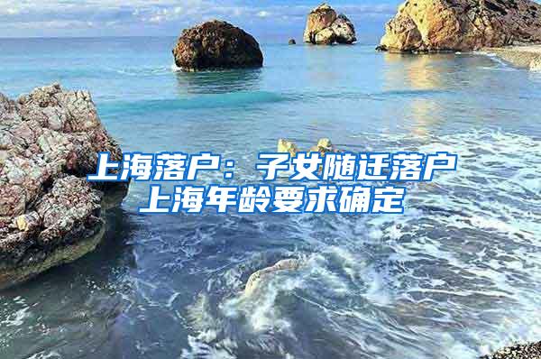 上海落户：子女随迁落户上海年龄要求确定