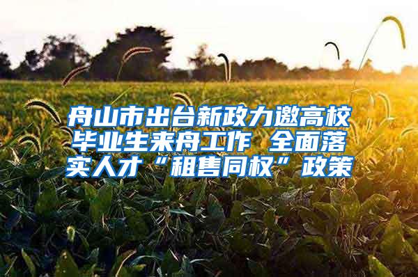 舟山市出台新政力邀高校毕业生来舟工作 全面落实人才“租售同权”政策