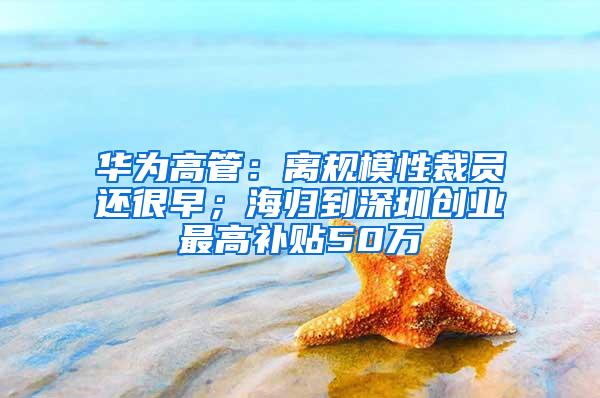 华为高管：离规模性裁员还很早；海归到深圳创业最高补贴50万