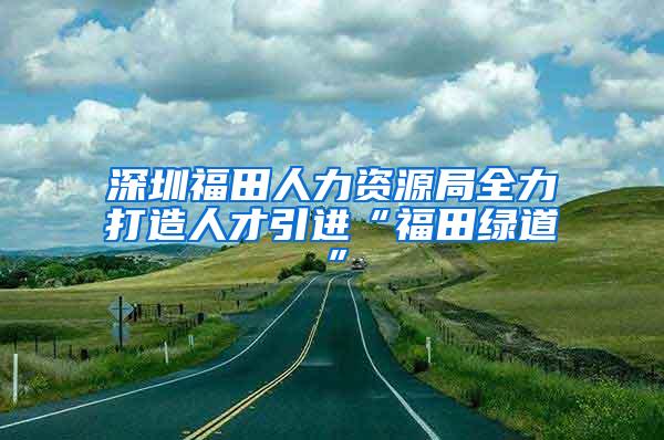 深圳福田人力资源局全力打造人才引进“福田绿道”