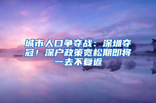 城市人口争夺战：深圳夺冠！深户政策宽松期即将一去不复返