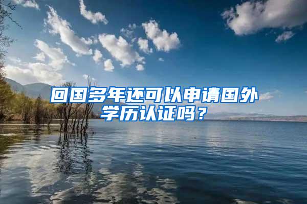 回国多年还可以申请国外学历认证吗？