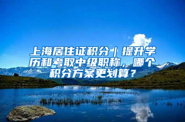 上海居住证积分｜提升学历和考取中级职称，哪个积分方案更划算？