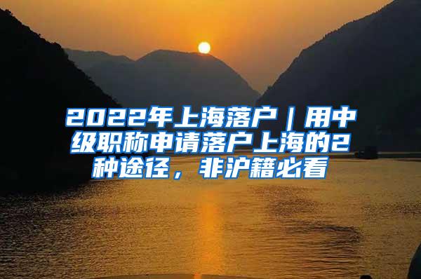 2022年上海落户｜用中级职称申请落户上海的2种途径，非沪籍必看