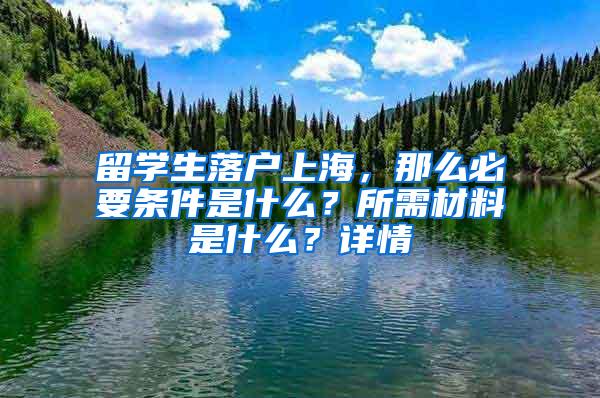 留学生落户上海，那么必要条件是什么？所需材料是什么？详情