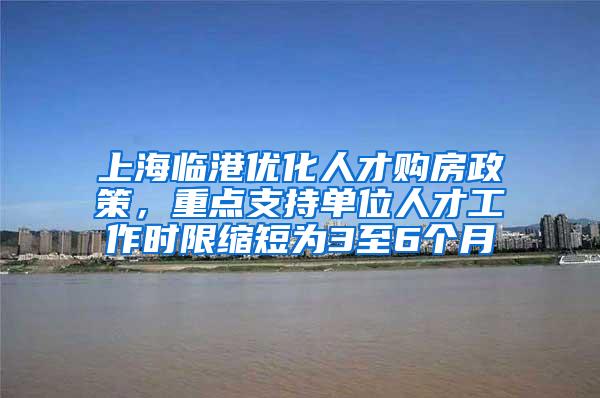 上海临港优化人才购房政策，重点支持单位人才工作时限缩短为3至6个月