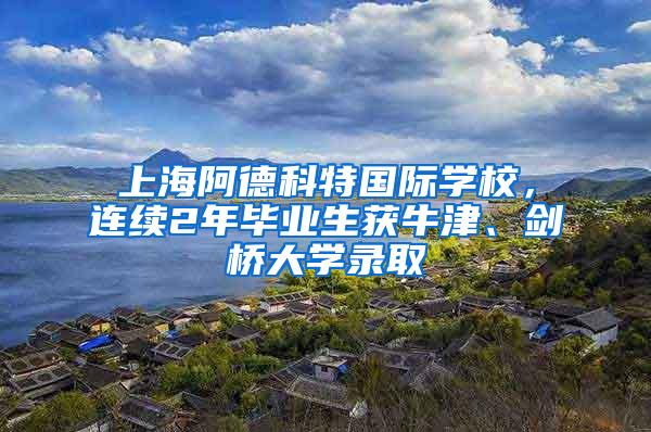 上海阿德科特国际学校，连续2年毕业生获牛津、剑桥大学录取