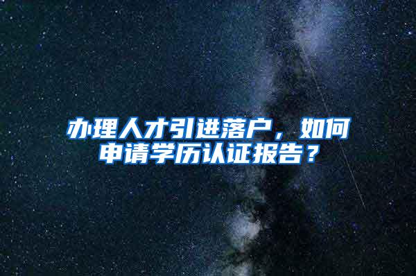 办理人才引进落户，如何申请学历认证报告？