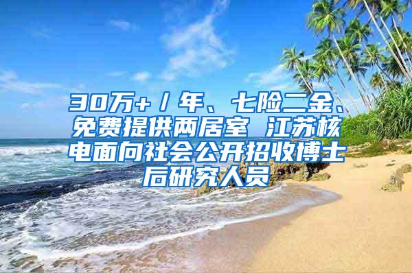 30万+／年、七险二金、免费提供两居室 江苏核电面向社会公开招收博士后研究人员