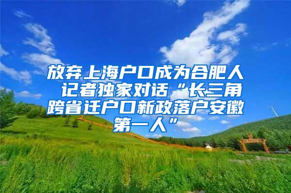 放弃上海户口成为合肥人 记者独家对话“长三角跨省迁户口新政落户安徽第一人”