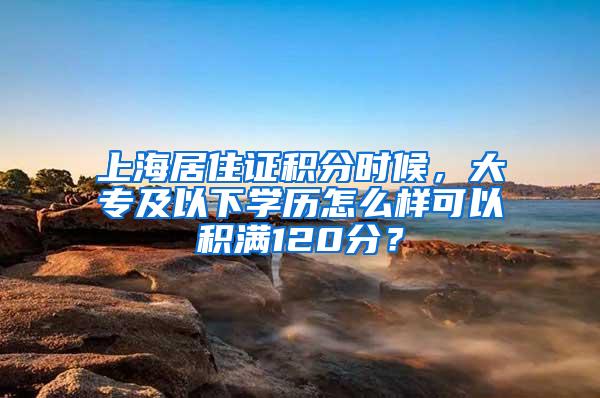 上海居住证积分时候，大专及以下学历怎么样可以积满120分？