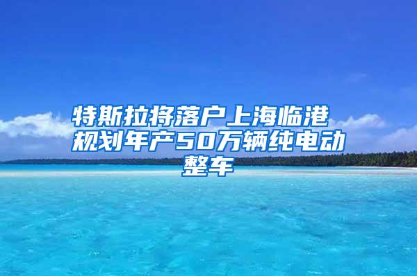 特斯拉将落户上海临港 规划年产50万辆纯电动整车